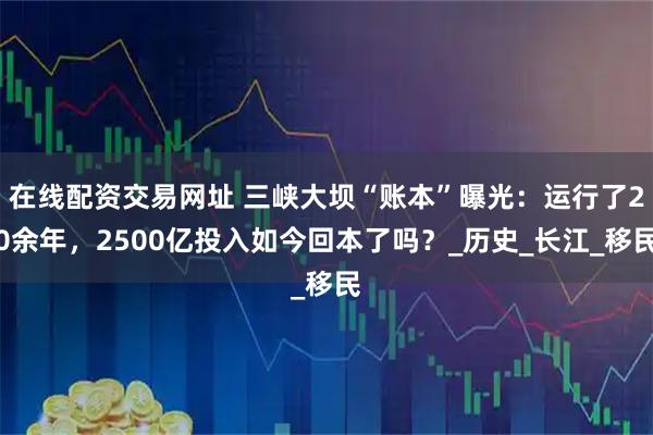 在线配资交易网址 三峡大坝“账本”曝光：运行了20余年，2500亿投入如今回本了吗？_历史_长江_移民