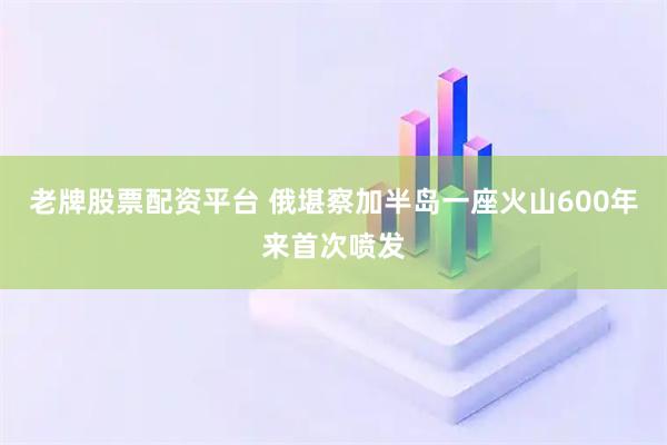 老牌股票配资平台 俄堪察加半岛一座火山600年来首次喷发