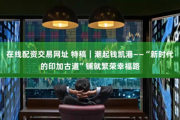 在线配资交易网址 特稿｜潮起钱凯港——“新时代的印加古道”铺就繁荣幸福路