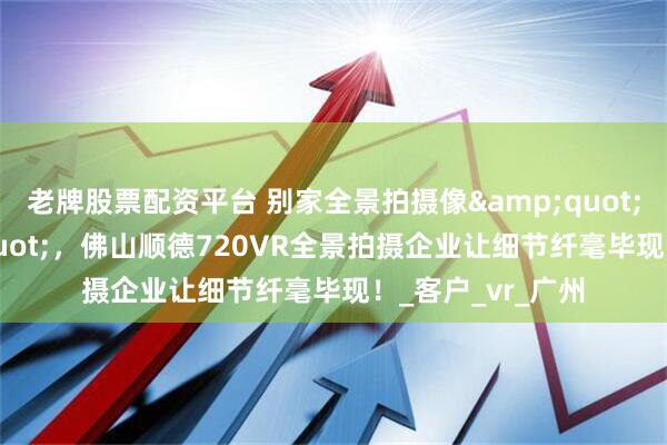 老牌股票配资平台 别家全景拍摄像&quot;马赛克&quot;，佛山顺德720VR全景拍摄企业让细节纤毫毕现！_客户_vr_广州