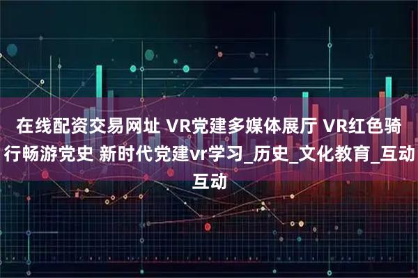 在线配资交易网址 VR党建多媒体展厅 VR红色骑行畅游党史 新时代党建vr学习_历史_文化教育_互动
