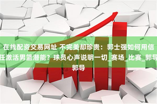 在线配资交易网址 不完美却珍贵：郭士强如何用信任激活男篮潜能？球员心声说明一切_赛场_比赛_郭导