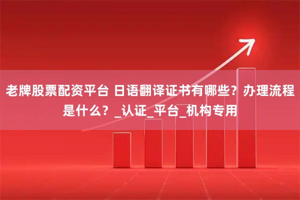 老牌股票配资平台 日语翻译证书有哪些？办理流程是什么？_认证_平台_机构专用
