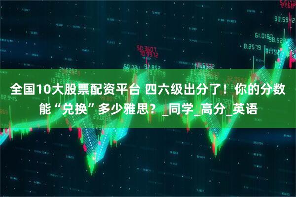 全国10大股票配资平台 四六级出分了！你的分数能“兑换”多少雅思？_同学_高分_英语